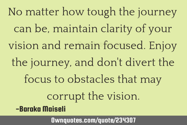 No matter how tough the journey can be, maintain clarity of your vision and remain focused. Enjoy