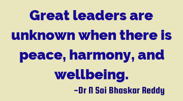 Great leaders are unknown when there is peace, harmony, and wellbeing.