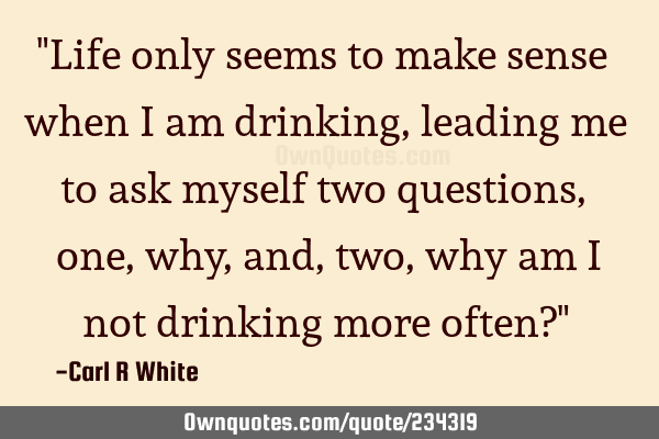 "Life only seems to make sense when I am drinking, leading me to ask myself two questions, one, why,