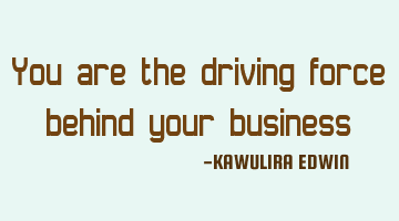 You are the driving force behind your business
