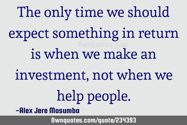 The only time we should expect something in return is when we make an investment, not when we help