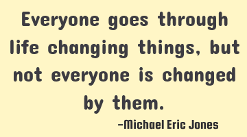 Everyone goes through life changing things, but not everyone is changed by them.