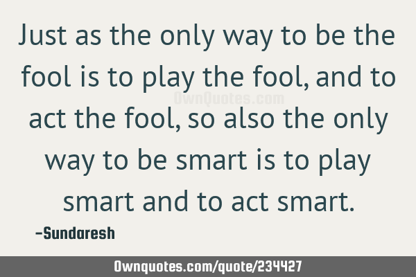 Just as the only way to be the fool is to play the fool, and to act the fool, so also the only way