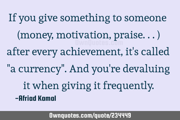 If you give something to someone (money, motivation, praise...) after every achievement, it