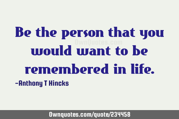 Be the person that you would want to be remembered in