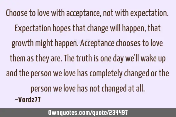 Choose to love with acceptance, not with expectation. Expectation hopes that change will happen,