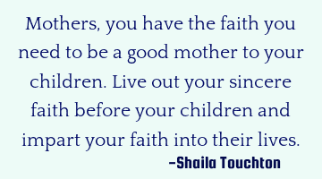 Mothers, you have the faith you need to be a good mother to your children. Live out your sincere