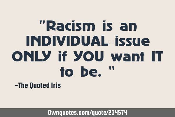 "Racism is an INDIVIDUAL issue ONLY if YOU want IT to be."