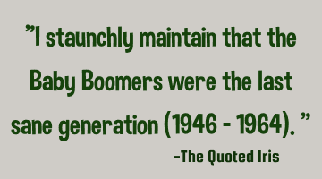 "I staunchly maintain that the Baby Boomers were the last sane generation (1946 – 1964)."