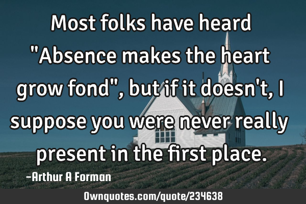 Most folks have heard "Absence makes the heart grow fond", but if it doesn