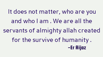 It does not matter , who are you and who i am . We are all the servants of almighty allah created