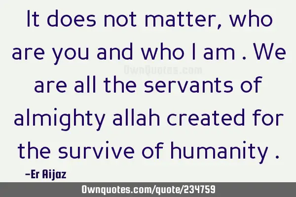It does not matter , who are you and who i am . We are all the servants of almighty allah created