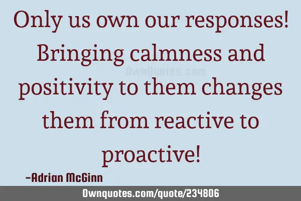 Only us own our responses! Bringing calmness and positivity to them changes them from reactive to