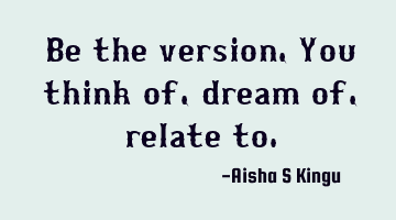Be the version,
You think of, dream of, relate to.