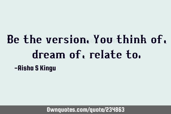 Be the version,
You think of, dream of, relate