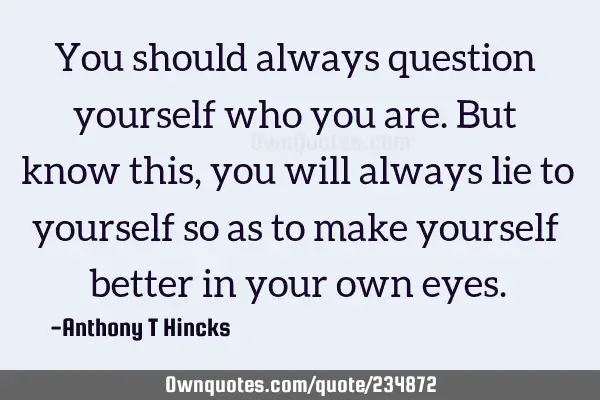 You should always question yourself who you are. But know this, you will always lie to yourself so