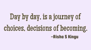 Day by day, is a  journey of choices, decisions of becoming.