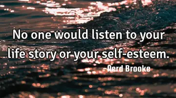 No one would listen to your life story or your self-esteem.