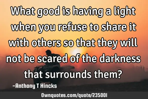 What good is having a light when you refuse to share it with others so that they will not be scared