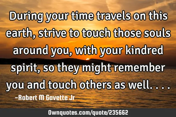 During your time travels on this earth, strive to touch those souls around you, with your kindred