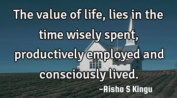 The value of life, lies in the time wisely spent, productively employed and consciously lived.