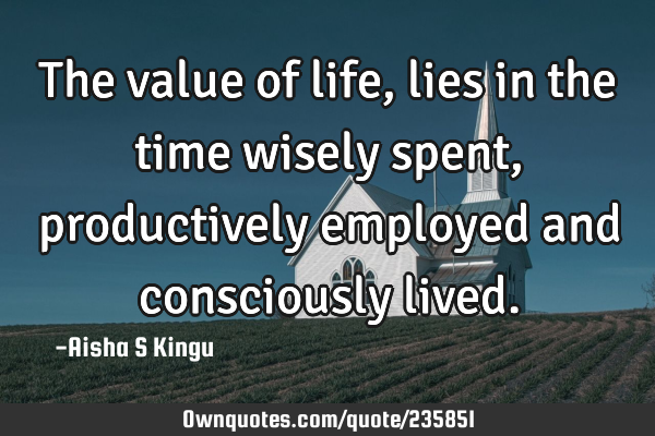 The value of life, lies in the time wisely spent, productively employed and consciously