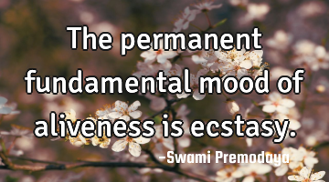 The permanent fundamental mood of aliveness is ecstasy.