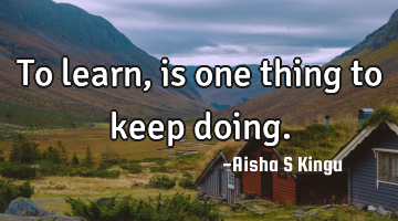 To learn, is one thing to keep doing.