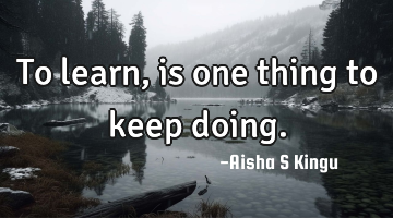 To learn, is one thing to keep doing.