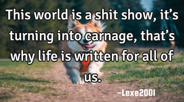 This world is a shit show,it’s turning into carnage,that’s why life is written for all of us.
