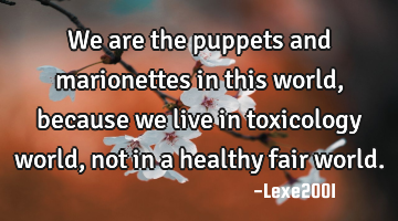We are the puppets and marionettes in this world,because we live in toxicology world,not in a