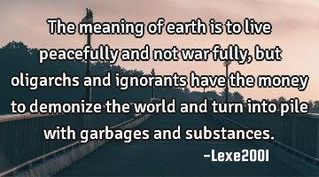 The meaning of earth is to live peacefully and not  war fully,but oligarchs and ignorants have the