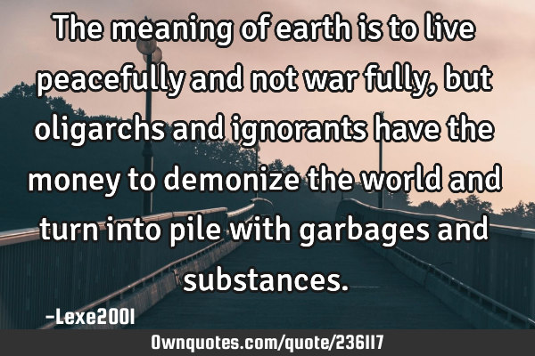 The meaning of earth is to live peacefully and not war fully,but oligarchs and ignorants have the