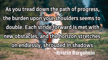 As you tread down the path of progress, the burden upon your shoulders seems to double. Each stride