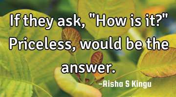 If they ask,
"How is it?"
Priceless, would be the answer.