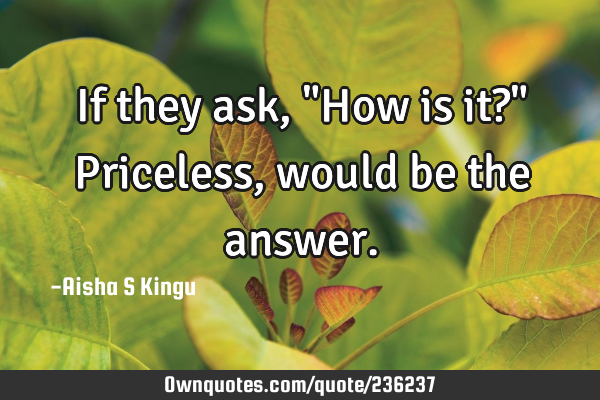 If they ask,
"How is it?"
Priceless, would be the