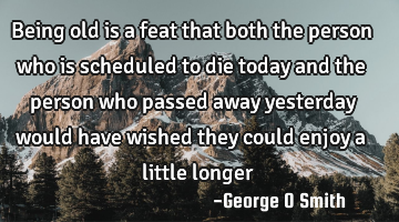 Being old is a feat that both the person who is scheduled to die today and the person who passed