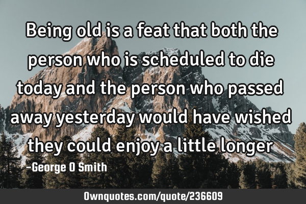 Being old is a feat that both the person who is scheduled to die today and the person who passed