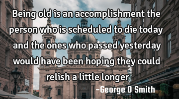 Being old is an accomplishment the person who is scheduled to die today and the ones who passed