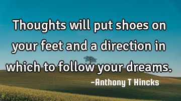 Thoughts will put shoes on your feet and a direction in which to follow your dreams.