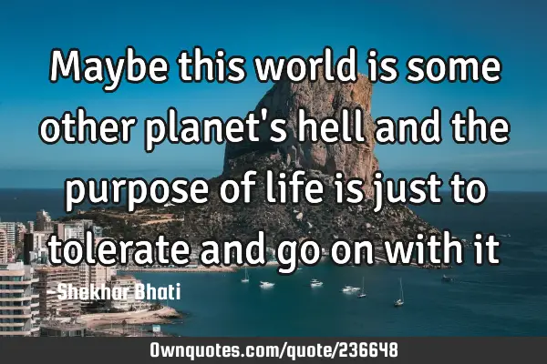 Maybe this world is some other planet’s hell and the purpose of life is just to tolerate and go