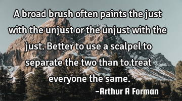 A broad brush often paints the just with the unjust or the unjust with the just. Better to use a