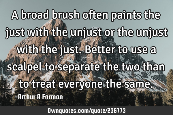 A broad brush often paints the just with the unjust or the unjust with the just. Better to use a