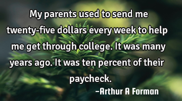 My parents used to send me twenty-five dollars every week to help me get through college. It was