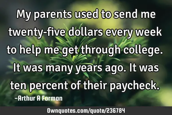 My parents used to send me twenty-five dollars every week to help me get through college. It was