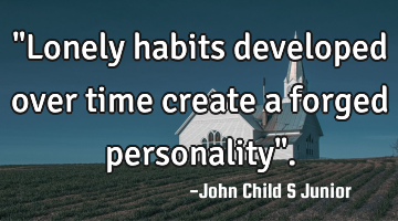"Lonely habits developed over time create a forged personality".
