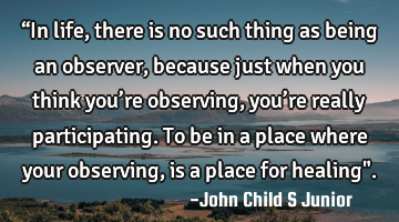“In life, there is no such thing as being an observer, because just when you think you’re