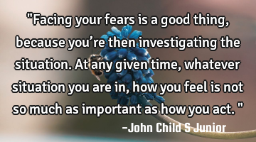 "Facing your fears is a good thing, because you’re then investigating the situation. At any given