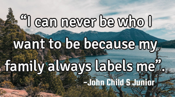 “I can never be who I want to be because my family always labels me”.