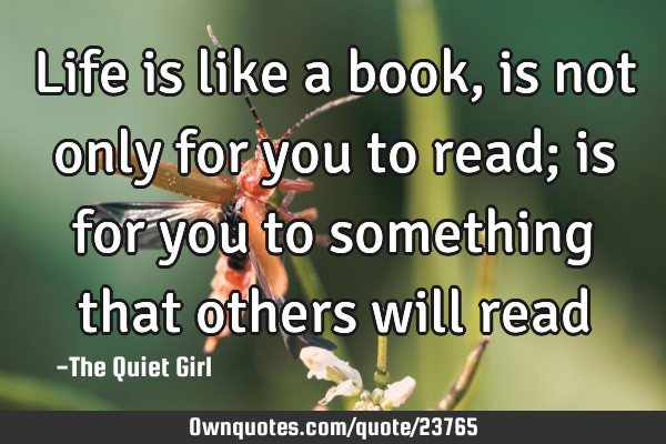 Life is like a book, is not only for you to read; is for you to something that others will